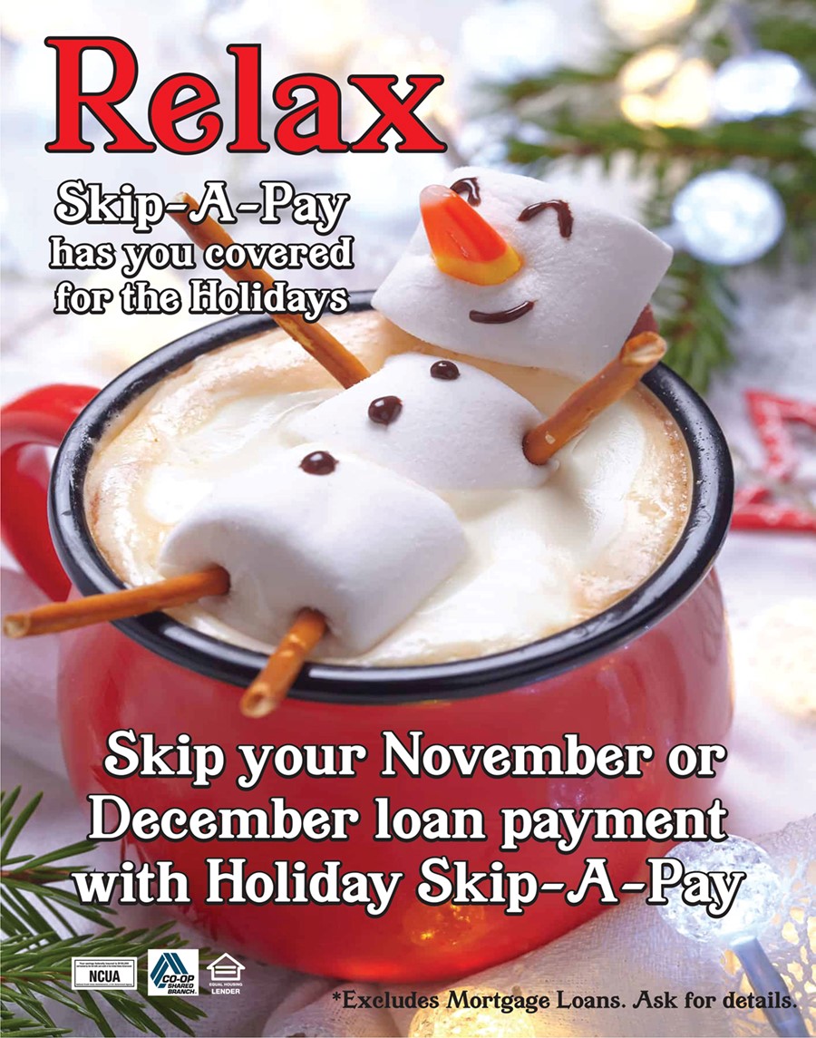 Skip-A-Pay Banner Heading says Relax Skip-a-Pay has you covered for the Holidays. Skip your November or December loan payment with Holiday Skip-A-Pay. Excludes Mortgage loans. Ask for details. Image of Snowman laying in a mug of hot cocoa. The snowman is made out of 3 large marshmallows with Pretzels for the arms and legs, a piece of candy corn for the nose, and buttons, eyes, and smile drawn on with chocolate syrup.