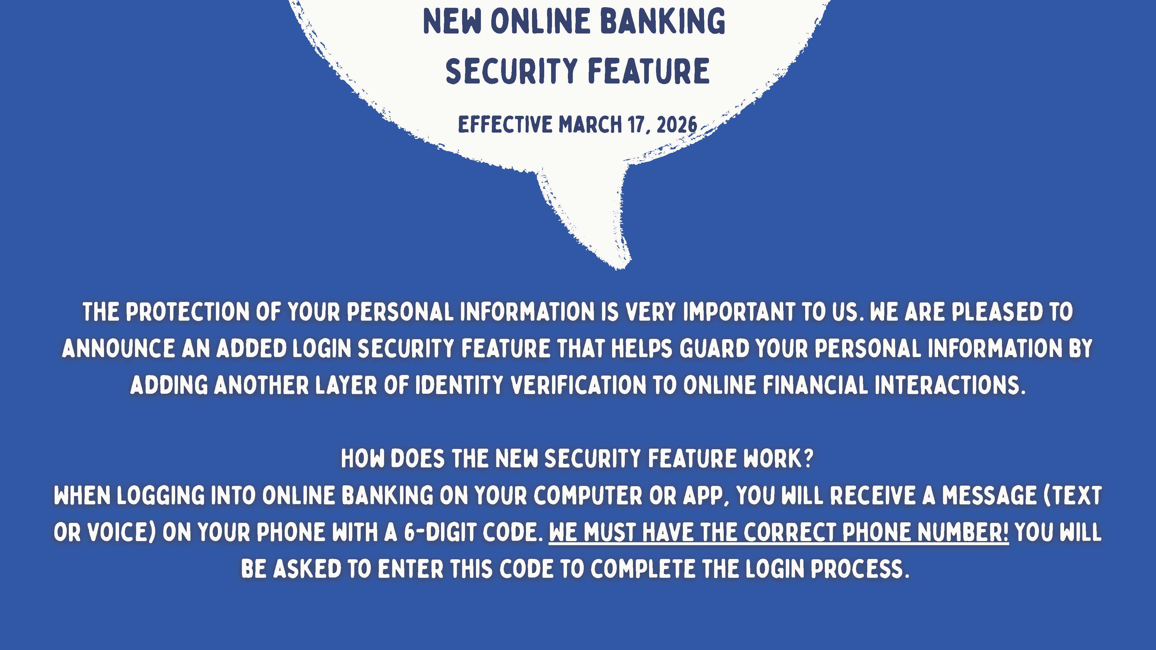 New Online Banking Security Feature Effective March 17, 2026.  White text on blue backgroud says: The protection of your personal information is very important to us. We are pleased to announce an added login security feature that helps guard your personal information by adding another layer of identity verification to online financial interactions.  How does the new security feature work? When logging into online banking on your computer or app, you will receive a messat (text or voice) on your phone with a 6-digit code.  We must have the correct phone number! You will be asked to enter this code to complete the login process.